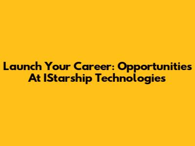 Launch Your Career: Opportunities At IStarship Technologies