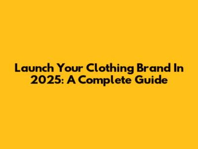 Launch Your Clothing Brand In 2025: A Complete Guide