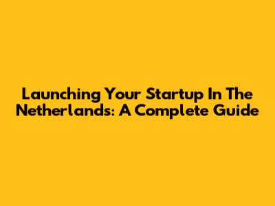 Launching Your Startup In The Netherlands: A Complete Guide