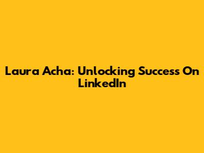 Laura Acha: Unlocking Success On LinkedIn