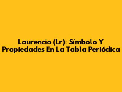 Laurencio (Lr): Símbolo Y Propiedades En La Tabla Periódica