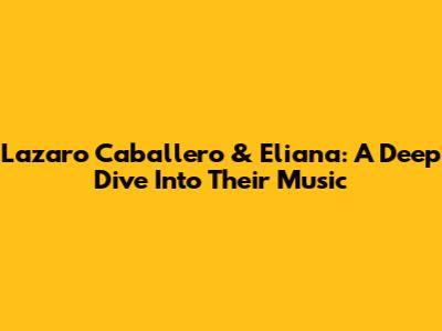 Lazaro Caballero & Eliana: A Deep Dive Into Their Music