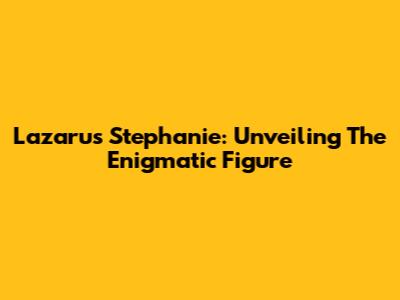 Lazarus Stephanie: Unveiling The Enigmatic Figure