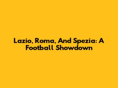 Lazio, Roma, And Spezia: A Football Showdown