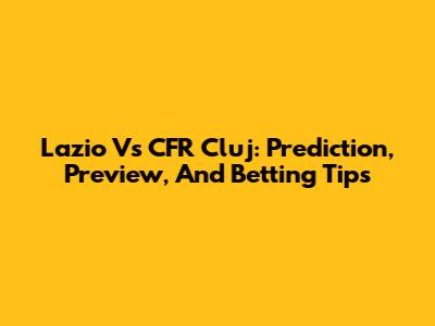 Lazio Vs CFR Cluj: Prediction, Preview, And Betting Tips