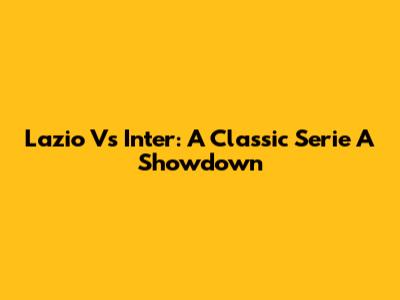 Lazio Vs Inter: A Classic Serie A Showdown