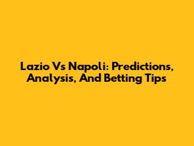 Lazio Vs Napoli: Predictions, Analysis, And Betting Tips