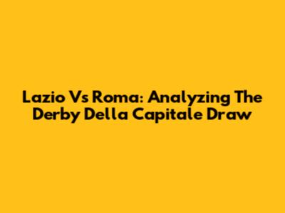 Lazio Vs Roma: Analyzing The Derby Della Capitale Draw