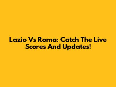 Lazio Vs Roma: Catch The Live Scores And Updates!