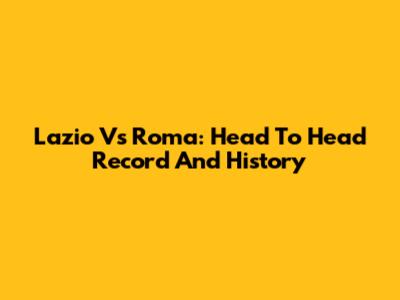 Lazio Vs Roma: Head To Head Record And History