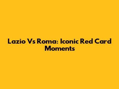 Lazio Vs Roma: Iconic Red Card Moments