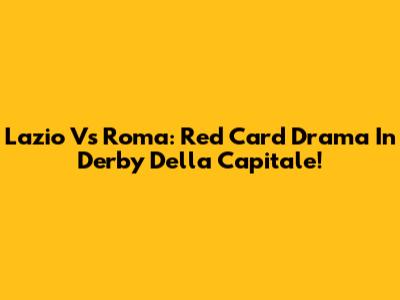 Lazio Vs Roma: Red Card Drama In Derby Della Capitale!