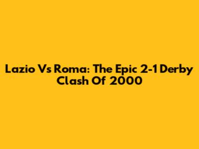 Lazio Vs Roma: The Epic 2-1 Derby Clash Of 2000