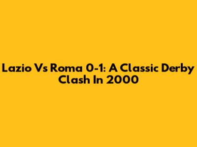 Lazio Vs Roma 0-1: A Classic Derby Clash In 2000