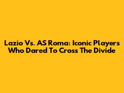 Lazio Vs. AS Roma: Iconic Players Who Dared To Cross The Divide