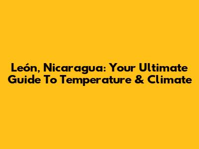 León, Nicaragua: Your Ultimate Guide To Temperature & Climate