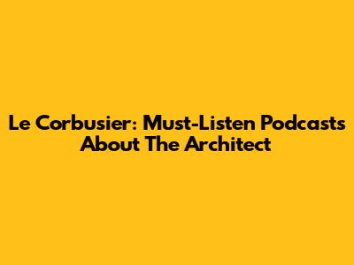 Le Corbusier: Must-Listen Podcasts About The Architect