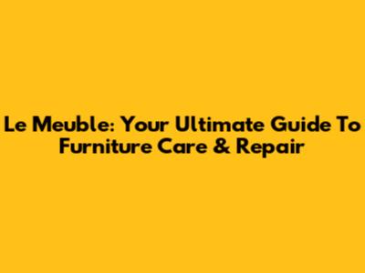 Le Meuble: Your Ultimate Guide To Furniture Care & Repair
