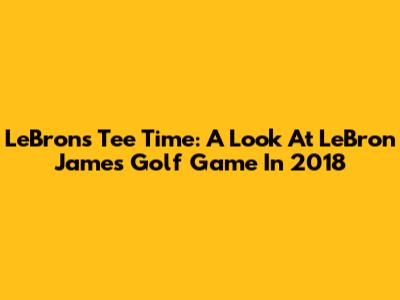 LeBron's Tee Time: A Look At LeBron James' Golf Game In 2018