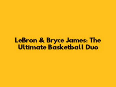 LeBron & Bryce James: The Ultimate Basketball Duo