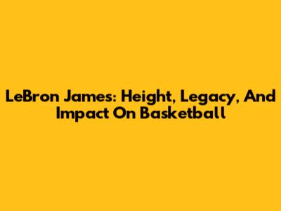 LeBron James: Height, Legacy, And Impact On Basketball