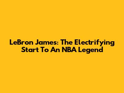 LeBron James: The Electrifying Start To An NBA Legend