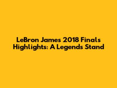 LeBron James 2018 Finals Highlights: A Legend's Stand
