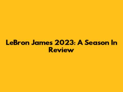 LeBron James 2023: A Season In Review