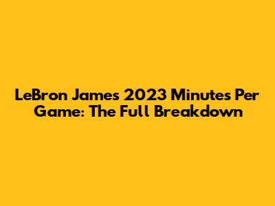LeBron James 2023 Minutes Per Game: The Full Breakdown