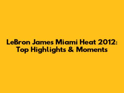 LeBron James Miami Heat 2012: Top Highlights & Moments