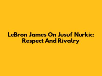 LeBron James On Jusuf Nurkic: Respect And Rivalry