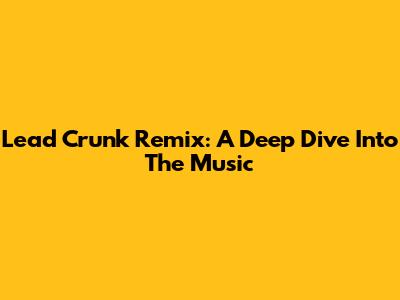 Lead Crunk Remix: A Deep Dive Into The Music