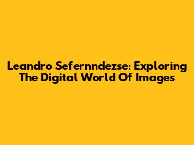 Leandro Sefernndezse: Exploring The Digital World Of Images
