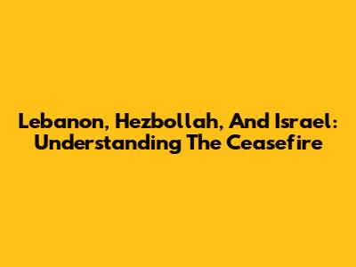 Lebanon, Hezbollah, And Israel: Understanding The Ceasefire