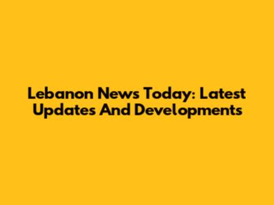Lebanon News Today: Latest Updates And Developments