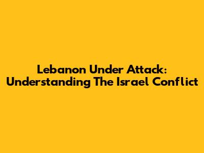 Lebanon Under Attack: Understanding The Israel Conflict