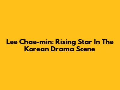 Lee Chae-min: Rising Star In The Korean Drama Scene
