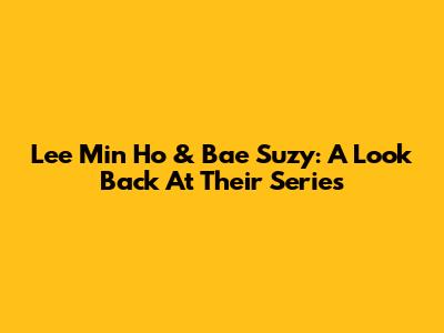 Lee Min Ho & Bae Suzy: A Look Back At Their Series