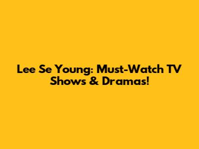 Lee Se Young: Must-Watch TV Shows & Dramas!