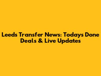 Leeds Transfer News: Today's Done Deals & Live Updates