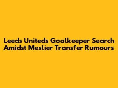 Leeds United's Goalkeeper Search Amidst Meslier Transfer Rumours
