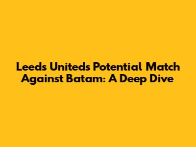 Leeds United's Potential Match Against Batam: A Deep Dive