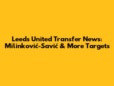 Leeds United Transfer News: Milinković-Savić & More Targets