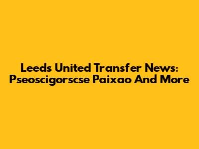 Leeds United Transfer News: Pseoscigorscse Paixao And More