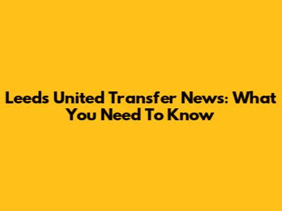 Leeds United Transfer News: What You Need To Know