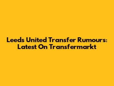 Leeds United Transfer Rumours: Latest On Transfermarkt