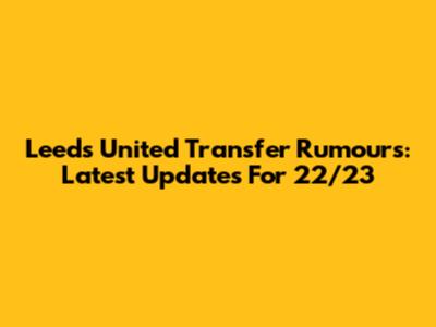 Leeds United Transfer Rumours: Latest Updates For 22/23