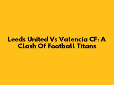 Leeds United Vs Valencia CF: A Clash Of Football Titans