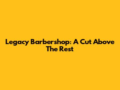 Legacy Barbershop: A Cut Above The Rest