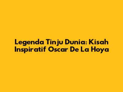 Legenda Tinju Dunia: Kisah Inspiratif Oscar De La Hoya